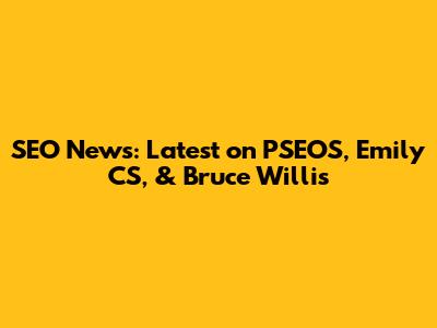 SEO News: Latest on PSEOS, Emily CS, & Bruce Willis