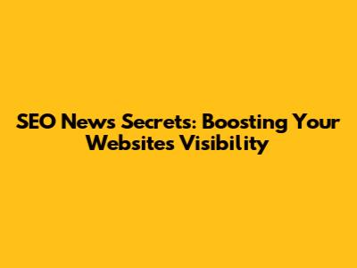 SEO News Secrets: Boosting Your Website's Visibility