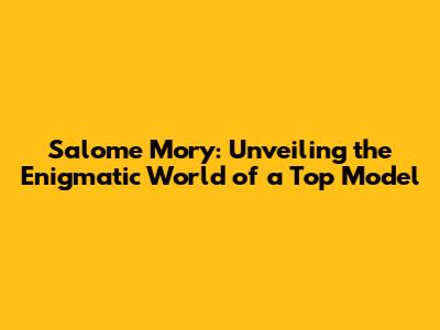 Salome Mory: Unveiling the Enigmatic World of a Top Model