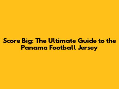 Score Big: The Ultimate Guide to the Panama Football Jersey