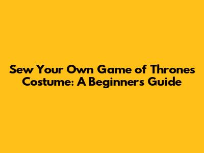 Sew Your Own Game of Thrones Costume: A Beginner's Guide