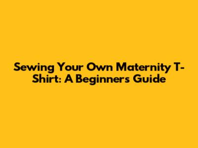 Sewing Your Own Maternity T-Shirt: A Beginner's Guide