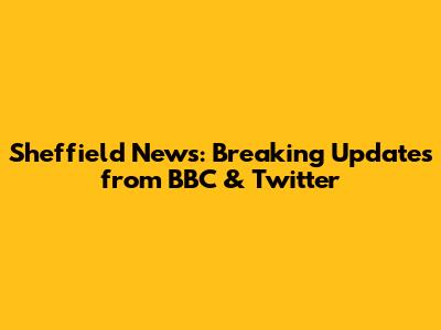 Sheffield News: Breaking Updates from BBC & Twitter
