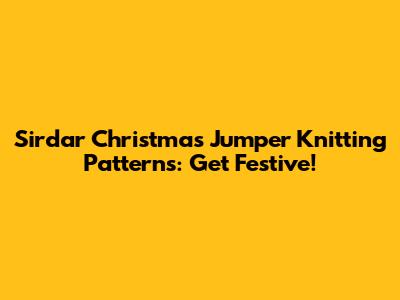 Sirdar Christmas Jumper Knitting Patterns: Get Festive!