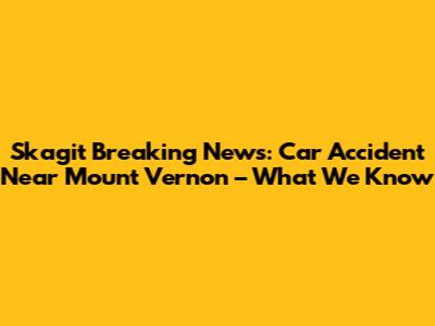 Skagit Breaking News: Car Accident Near Mount Vernon – What We Know