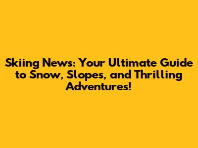 Skiing News: Your Ultimate Guide to Snow, Slopes, and Thrilling Adventures!
