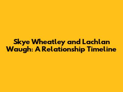 Skye Wheatley and Lachlan Waugh: A Relationship Timeline