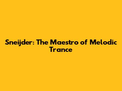 Sneijder: The Maestro of Melodic Trance