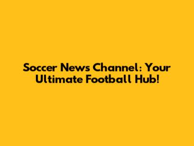 Soccer News Channel: Your Ultimate Football Hub!