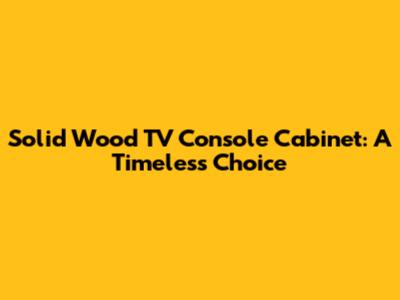 Solid Wood TV Console Cabinet: A Timeless Choice