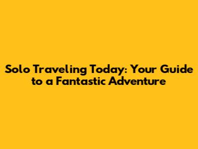 Solo Traveling Today: Your Guide to a Fantastic Adventure
