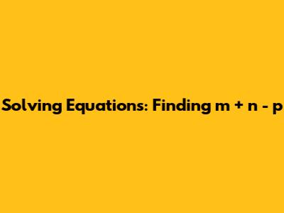 Solving Equations: Finding m + n - p