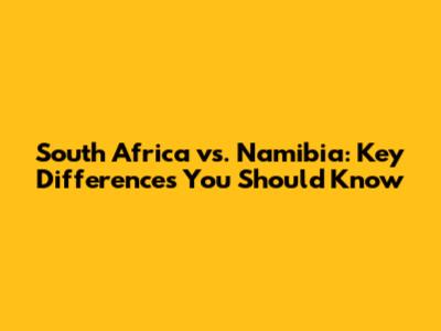 South Africa vs. Namibia: Key Differences You Should Know