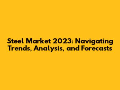 Steel Market 2023: Navigating Trends, Analysis, and Forecasts