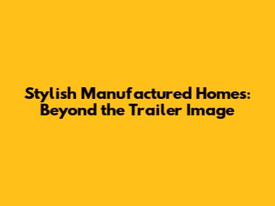 Stylish Manufactured Homes: Beyond the Trailer Image