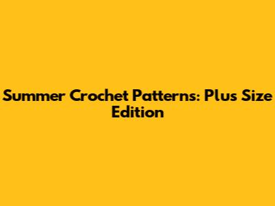 Summer Crochet Patterns: Plus Size Edition
