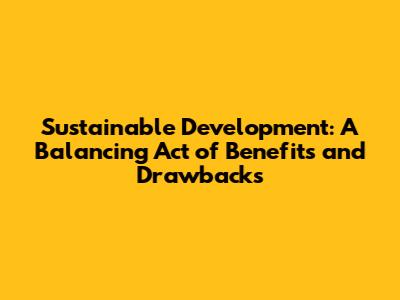 Sustainable Development: A Balancing Act of Benefits and Drawbacks