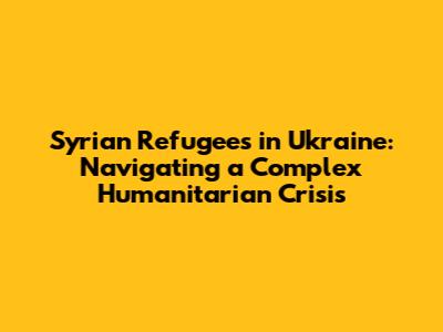 Syrian Refugees in Ukraine: Navigating a Complex Humanitarian Crisis