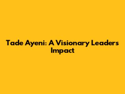 Tade Ayeni: A Visionary Leader's Impact