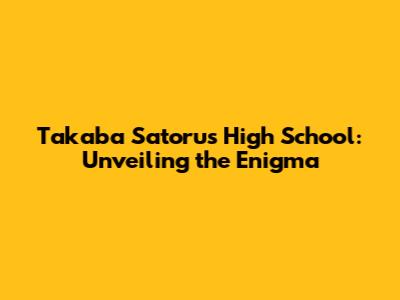 Takaba Satoru's High School: Unveiling the Enigma