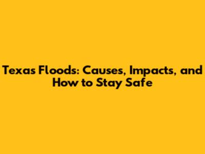 Texas Floods: Causes, Impacts, and How to Stay Safe