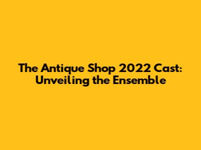 The Antique Shop 2022 Cast: Unveiling the Ensemble