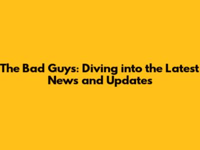 The Bad Guys: Diving into the Latest News and Updates