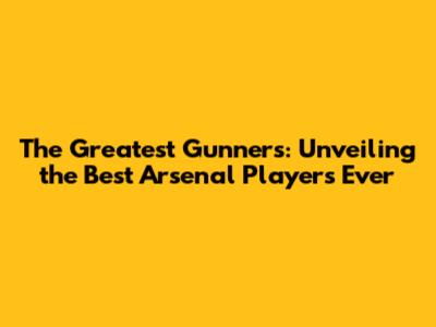 The Greatest Gunners: Unveiling the Best Arsenal Players Ever