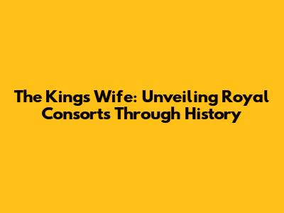 The King's Wife: Unveiling Royal Consorts Through History