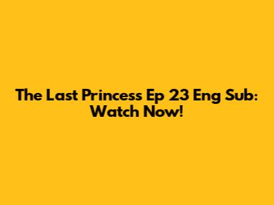 The Last Princess Ep 23 Eng Sub: Watch Now!