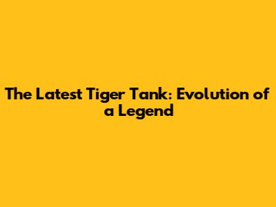 The Latest Tiger Tank: Evolution of a Legend