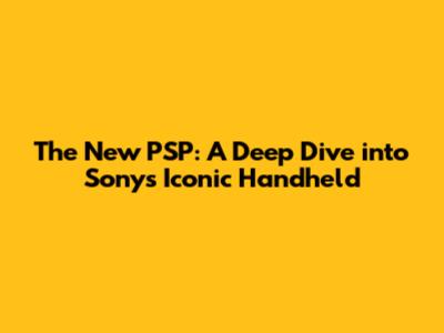 The New PSP: A Deep Dive into Sony's Iconic Handheld