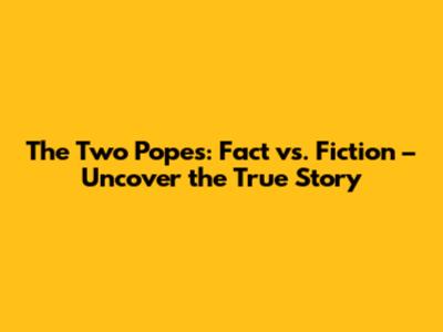 The Two Popes: Fact vs. Fiction – Uncover the True Story