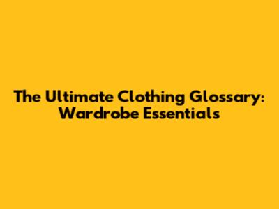 The Ultimate Clothing Glossary: Wardrobe Essentials