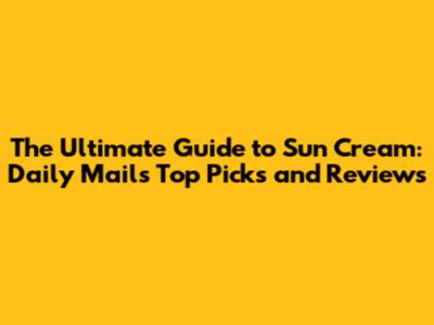 The Ultimate Guide to Sun Cream: Daily Mail's Top Picks and Reviews