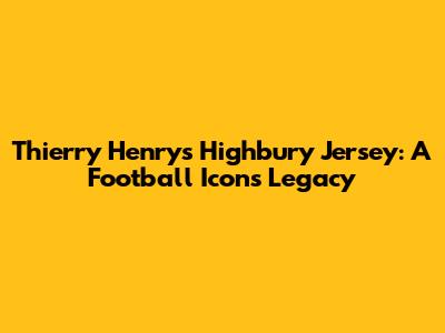 Thierry Henry's Highbury Jersey: A Football Icon's Legacy