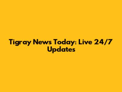 Tigray News Today: Live 24/7 Updates