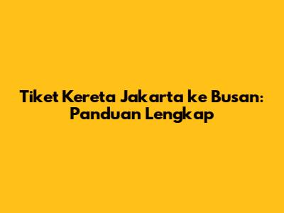 Tiket Kereta Jakarta ke Busan: Panduan Lengkap