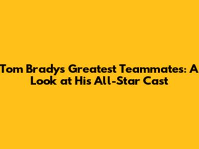 Tom Brady's Greatest Teammates: A Look at His All-Star Cast
