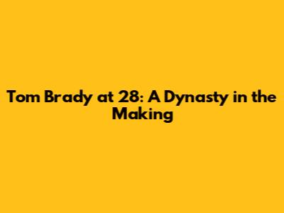 Tom Brady at 28: A Dynasty in the Making