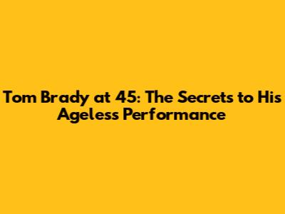 Tom Brady at 45: The Secrets to His Ageless Performance