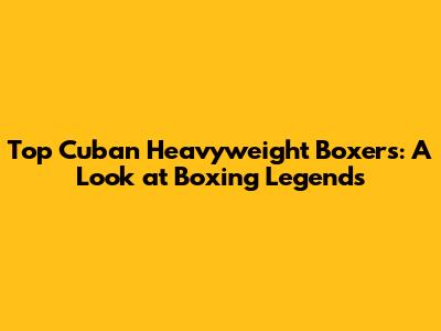 Top Cuban Heavyweight Boxers: A Look at Boxing Legends