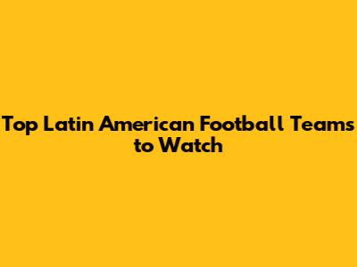 Top Latin American Football Teams to Watch