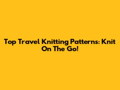 Top Travel Knitting Patterns: Knit On The Go!
