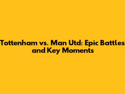 Tottenham vs. Man Utd: Epic Battles and Key Moments