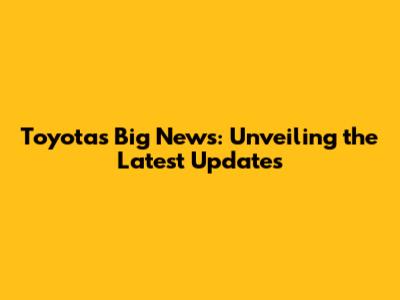 Toyota's Big News: Unveiling the Latest Updates
