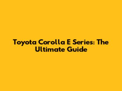 Toyota Corolla E Series: The Ultimate Guide