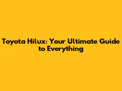 Toyota Hilux: Your Ultimate Guide to Everything