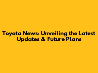 Toyota News: Unveiling the Latest Updates & Future Plans
