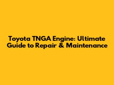 Toyota TNGA Engine: Ultimate Guide to Repair & Maintenance